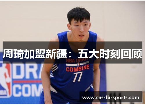 周琦加盟新疆:五大时刻回顾 周琦加盟新疆:五大时刻回顾