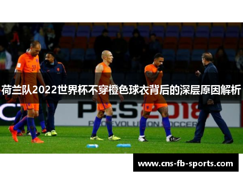 荷兰队2022世界杯不穿橙色球衣背后的深层原因解析