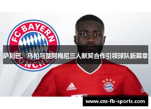 萨利巴、乌帕与楚阿梅尼三人默契合作引领球队新篇章 萨利巴、乌帕与楚阿梅尼三人默契合作引领球队新篇章