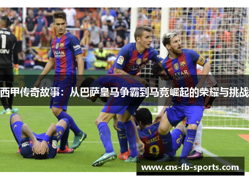 西甲传奇故事：从巴萨皇马争霸到马竞崛起的荣耀与挑战