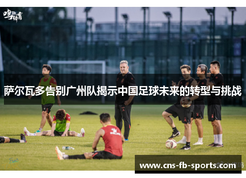 萨尔瓦多告别广州队揭示中国足球未来的转型与挑战