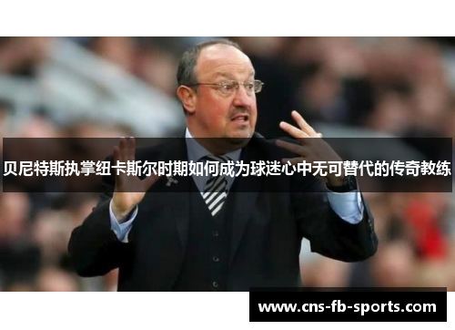 贝尼特斯执掌纽卡斯尔时期如何成为球迷心中无可替代的传奇教练 贝尼特斯执掌纽卡斯尔时期如何成为球迷心中无可替代的传奇教练