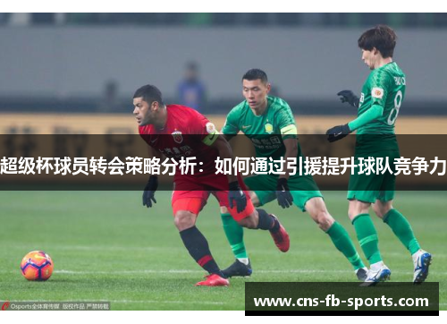 超级杯球员转会策略分析:如何通过引援提升球队竞争力 超级杯球员转会策略分析:如何通过引援提升球队竞争力